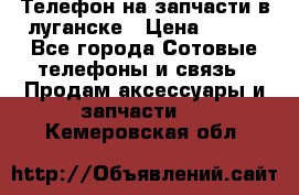 Телефон на запчасти в луганске › Цена ­ 300 - Все города Сотовые телефоны и связь » Продам аксессуары и запчасти   . Кемеровская обл.